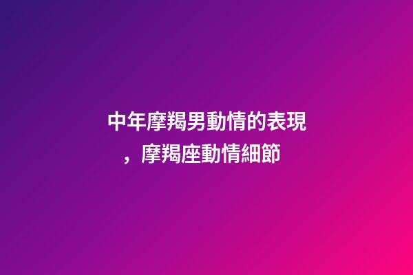 中年摩羯男動情的表現，摩羯座動情細節